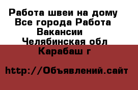 Работа швеи на дому - Все города Работа » Вакансии   . Челябинская обл.,Карабаш г.